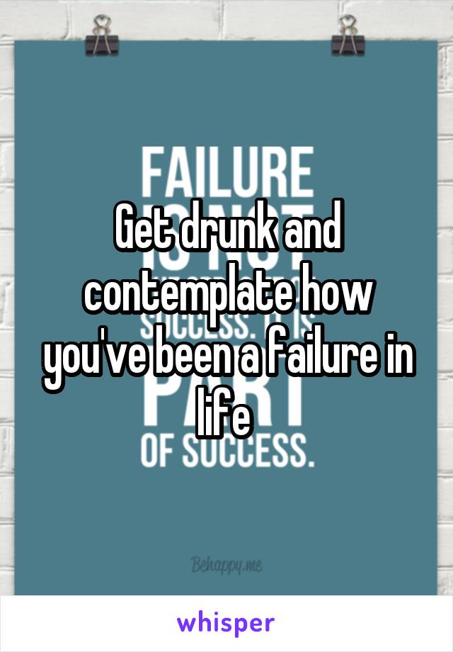 Get drunk and contemplate how you've been a failure in life 