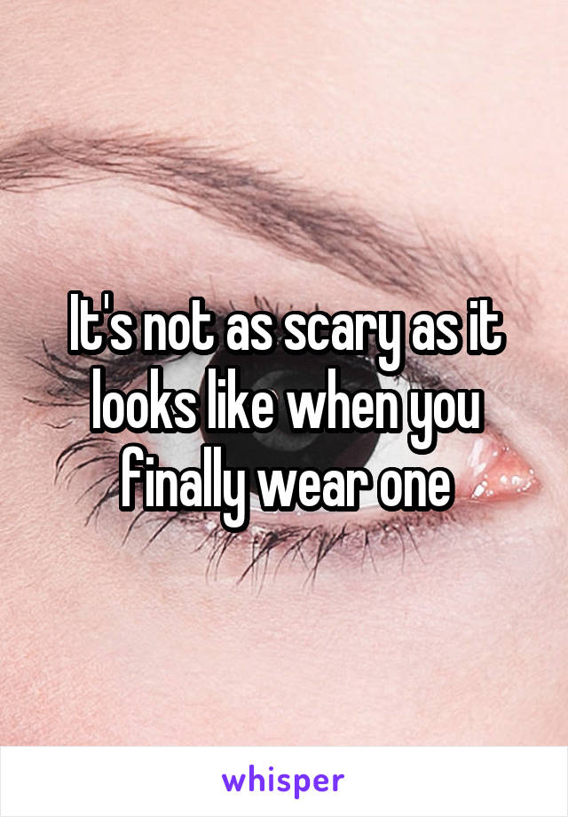 It's not as scary as it looks like when you finally wear one