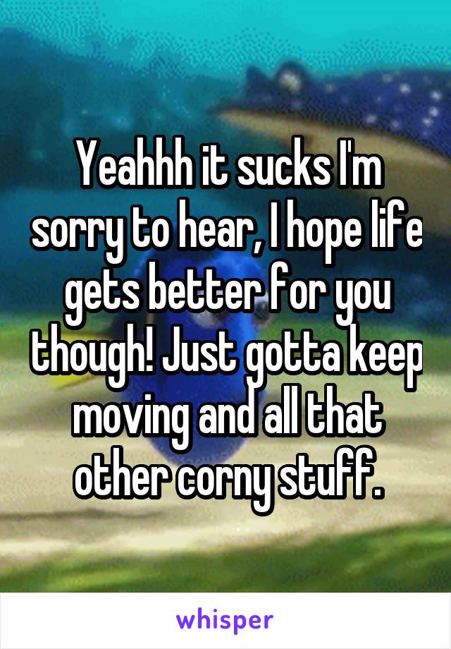 Yeahhh it sucks I'm sorry to hear, I hope life gets better for you though! Just gotta keep moving and all that other corny stuff.