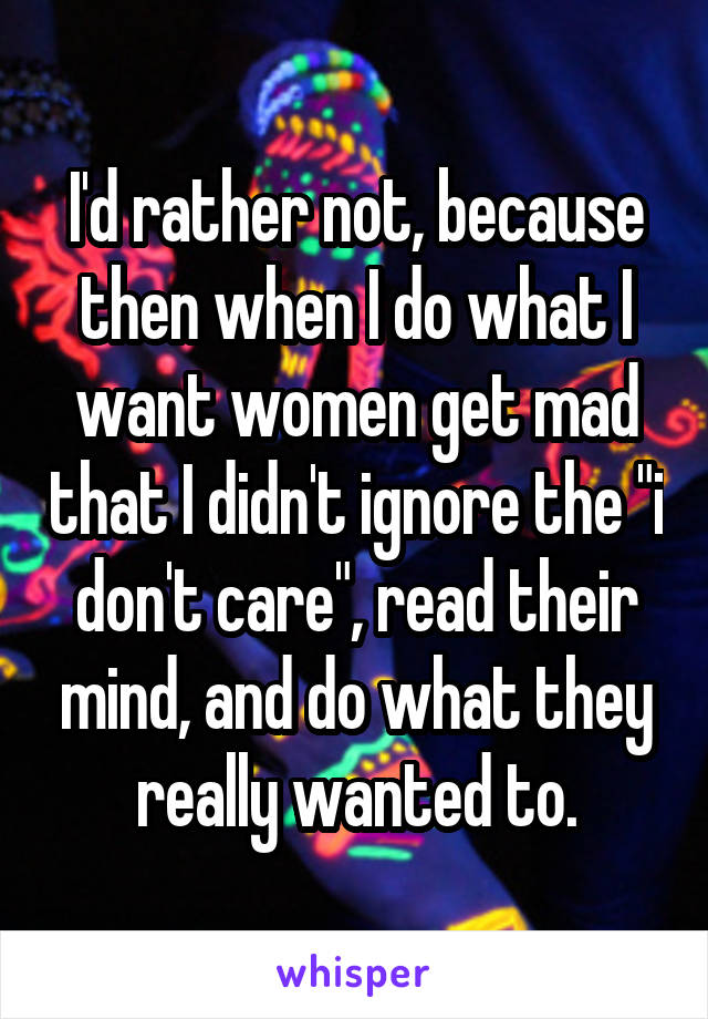 I'd rather not, because then when I do what I want women get mad that I didn't ignore the "i don't care", read their mind, and do what they really wanted to.