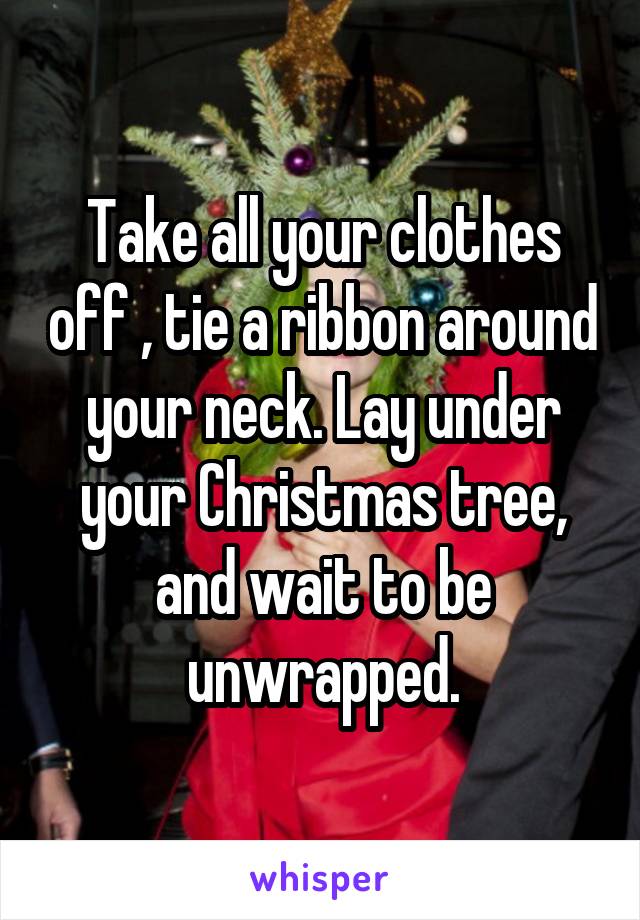 Take all your clothes off , tie a ribbon around your neck. Lay under your Christmas tree, and wait to be unwrapped.