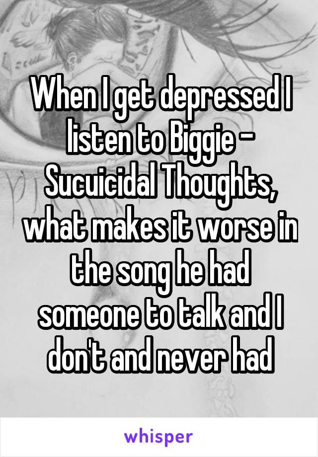 When I get depressed I listen to Biggie - Sucuicidal Thoughts, what makes it worse in the song he had someone to talk and I don't and never had