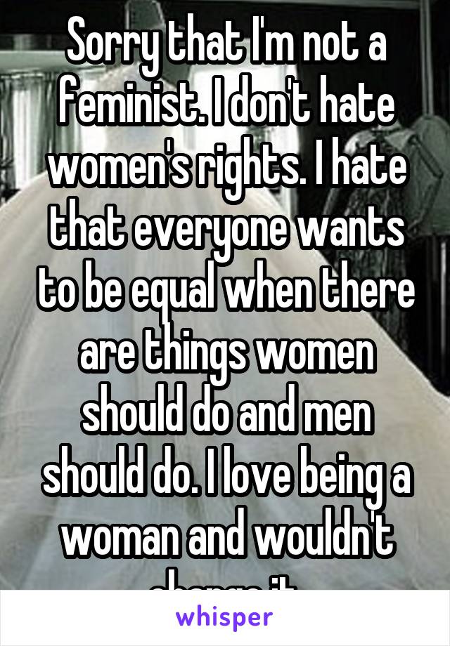 Sorry that I'm not a feminist. I don't hate women's rights. I hate that everyone wants to be equal when there are things women should do and men should do. I love being a woman and wouldn't change it.