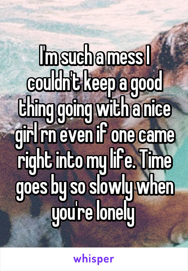 I'm such a mess I couldn't keep a good thing going with a nice girl rn even if one came right into my life. Time goes by so slowly when you're lonely 