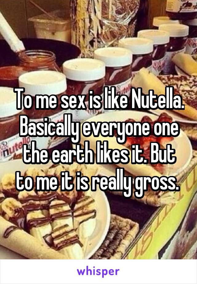 To me sex is like Nutella. Basically everyone one the earth likes it. But to me it is really gross. 