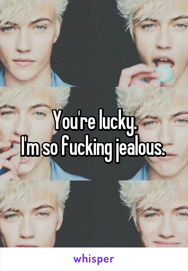 You're lucky.
I'm so fucking jealous. 