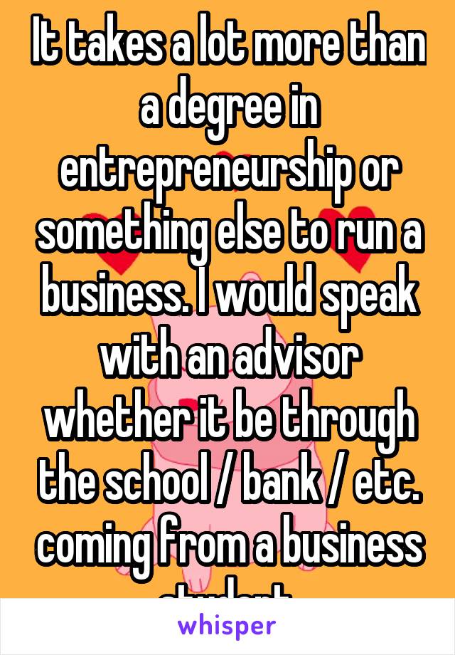 It takes a lot more than a degree in entrepreneurship or something else to run a business. I would speak with an advisor whether it be through the school / bank / etc. coming from a business student.