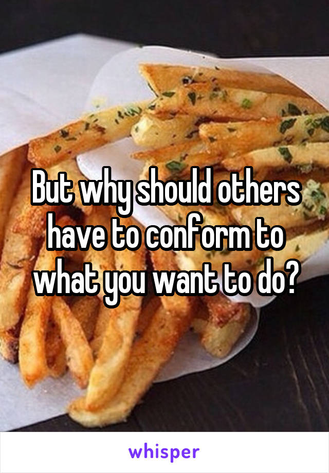 But why should others have to conform to what you want to do?