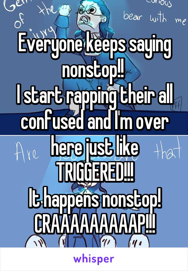 Everyone keeps saying nonstop!! 
I start rapping their all confused and I'm over here just like TRIGGERED!!!
It happens nonstop!
CRAAAAAAAAAP!!!