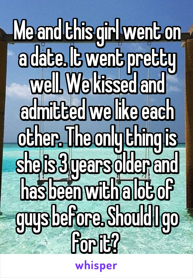 Me and this girl went on a date. It went pretty well. We kissed and admitted we like each other. The only thing is she is 3 years older and has been with a lot of guys before. Should I go for it? 