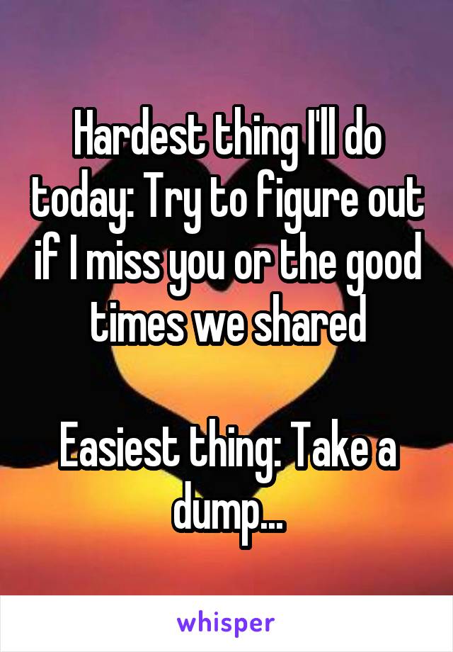 Hardest thing I'll do today: Try to figure out if I miss you or the good times we shared

Easiest thing: Take a dump...