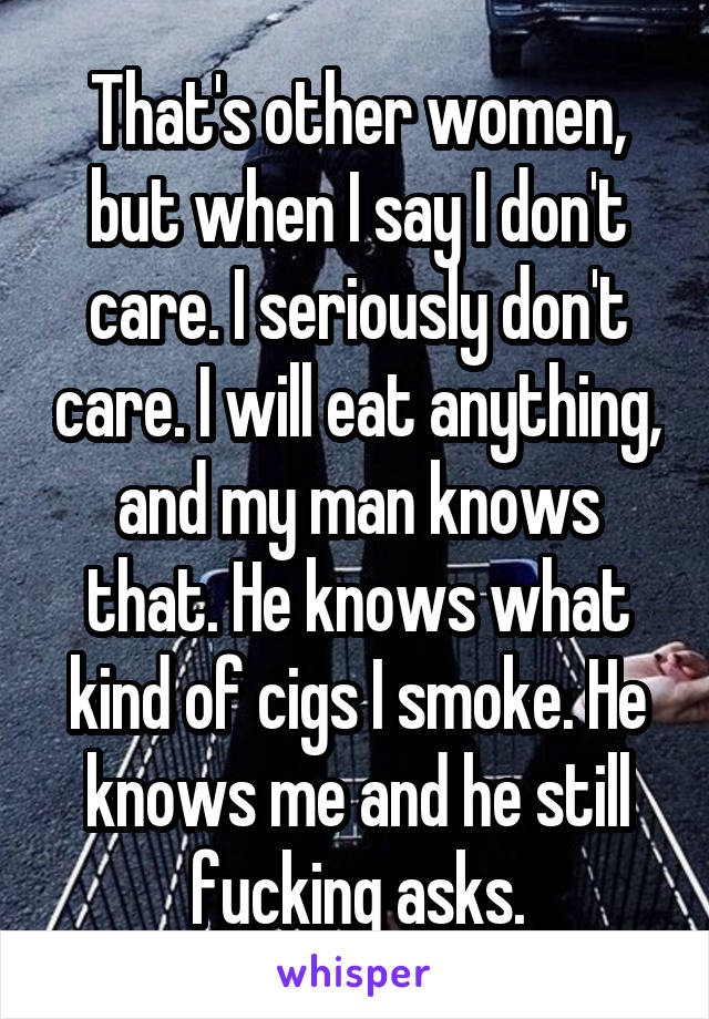 That's other women, but when I say I don't care. I seriously don't care. I will eat anything, and my man knows that. He knows what kind of cigs I smoke. He knows me and he still fucking asks.