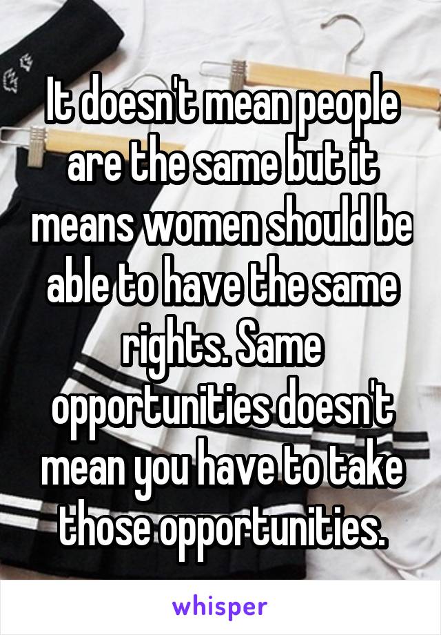 It doesn't mean people are the same but it means women should be able to have the same rights. Same opportunities doesn't mean you have to take those opportunities.