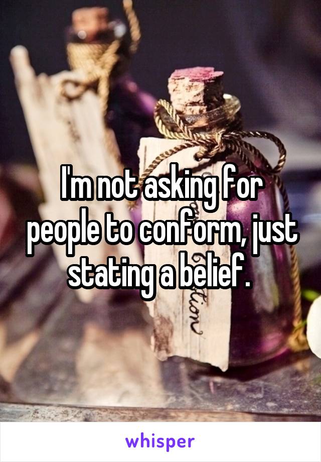 I'm not asking for people to conform, just stating a belief. 