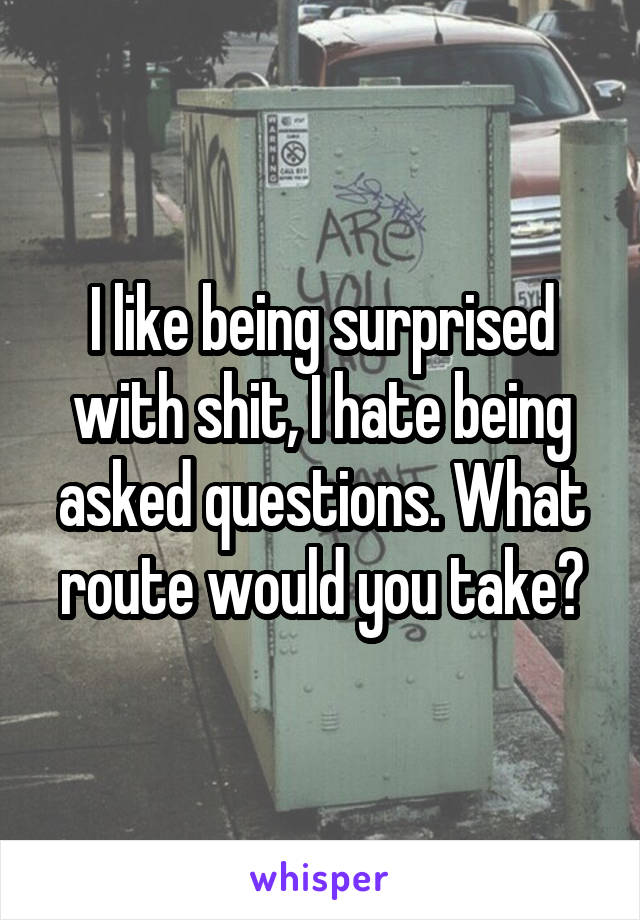 I like being surprised with shit, I hate being asked questions. What route would you take?