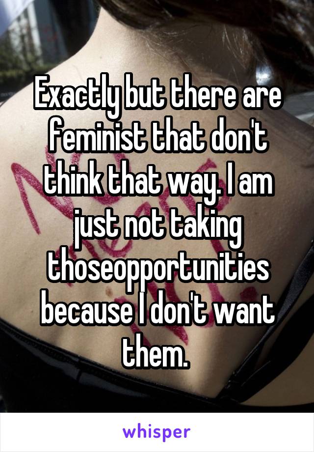 Exactly but there are feminist that don't think that way. I am just not taking thoseopportunities because I don't want them. 