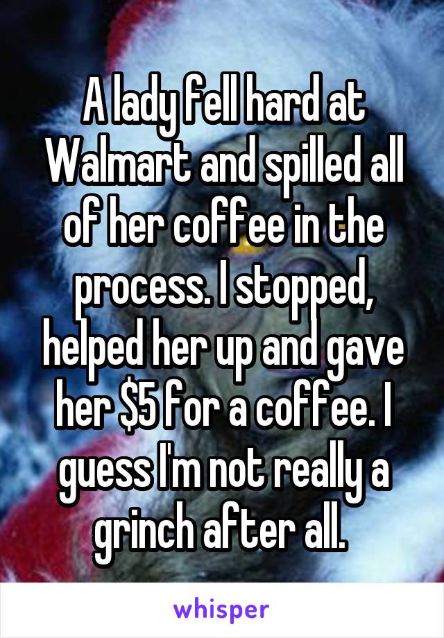 A lady fell hard at Walmart and spilled all of her coffee in the process. I stopped, helped her up and gave her $5 for a coffee. I guess I'm not really a grinch after all. 