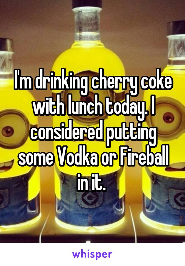 I'm drinking cherry coke with lunch today. I considered putting some Vodka or Fireball in it. 