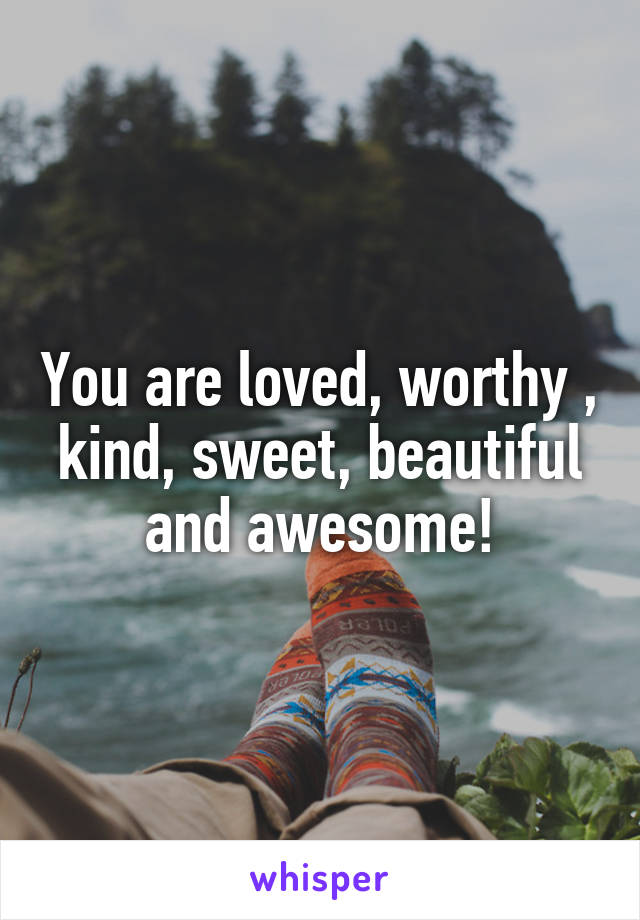 You are loved, worthy , kind, sweet, beautiful and awesome!