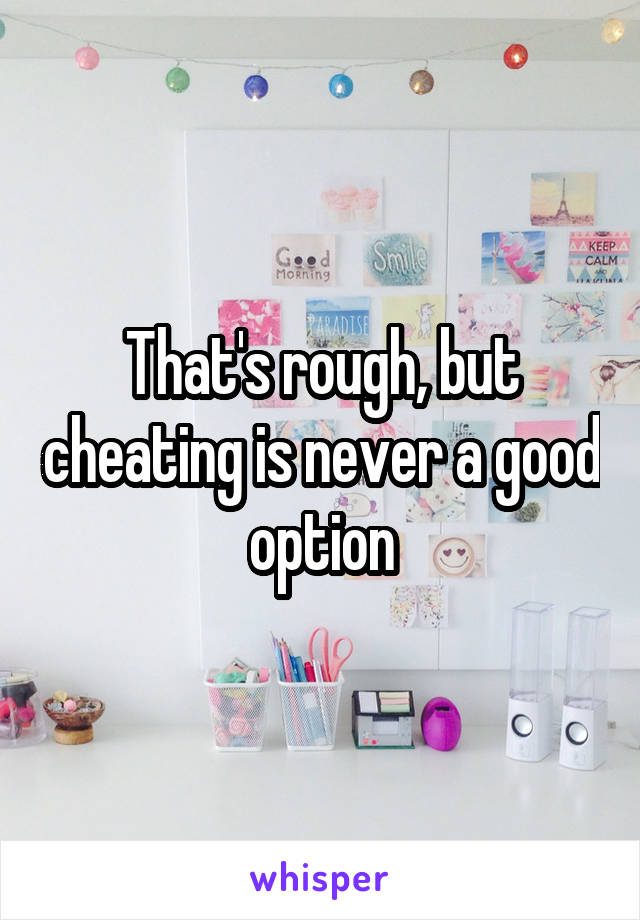 That's rough, but cheating is never a good option