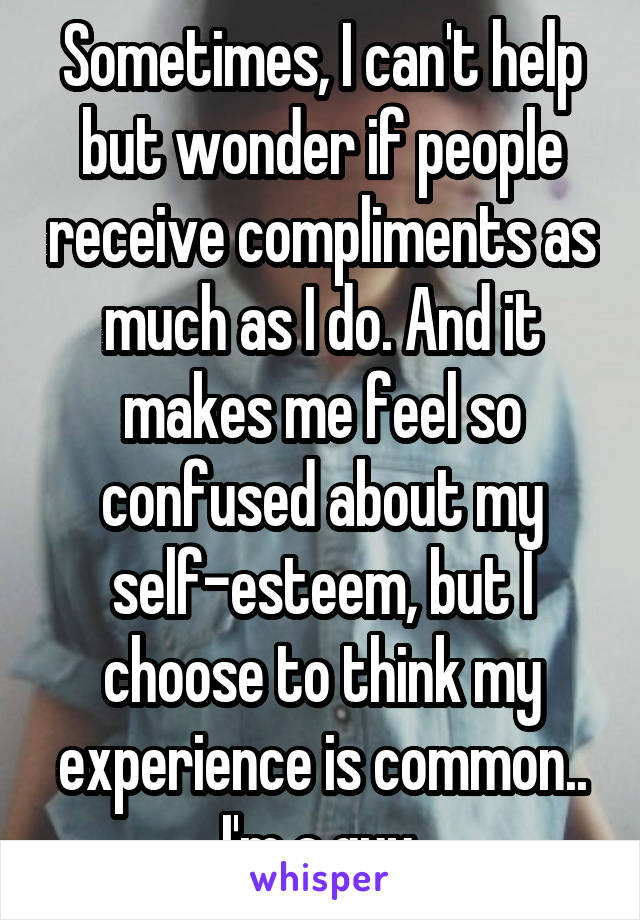 Sometimes, I can't help but wonder if people receive compliments as much as I do. And it makes me feel so confused about my self-esteem, but I choose to think my experience is common.. I'm a guy.