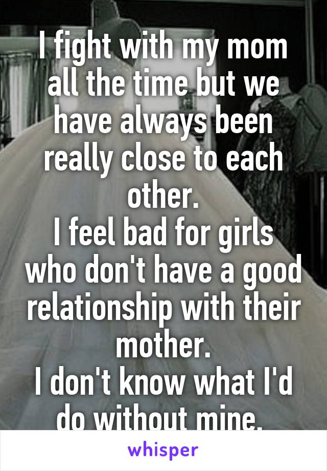 I fight with my mom all the time but we have always been really close to each other.
I feel bad for girls who don't have a good relationship with their mother.
I don't know what I'd do without mine. 