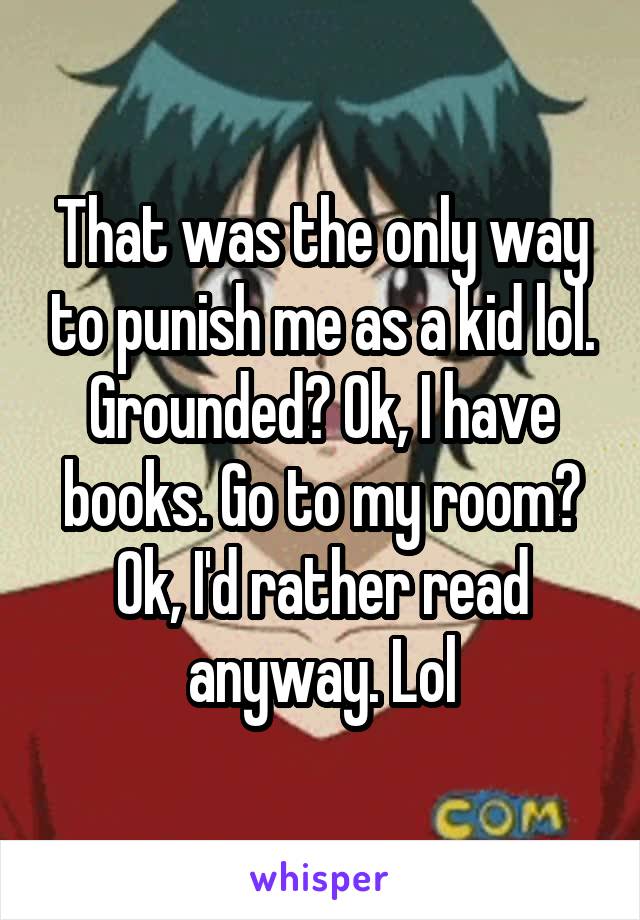 That was the only way to punish me as a kid lol. Grounded? Ok, I have books. Go to my room? Ok, I'd rather read anyway. Lol