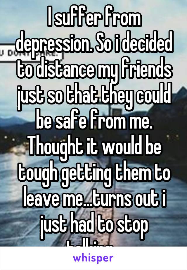 I suffer from depression. So i decided to distance my friends just so that they could be safe from me. Thought it would be tough getting them to leave me...turns out i just had to stop talking...