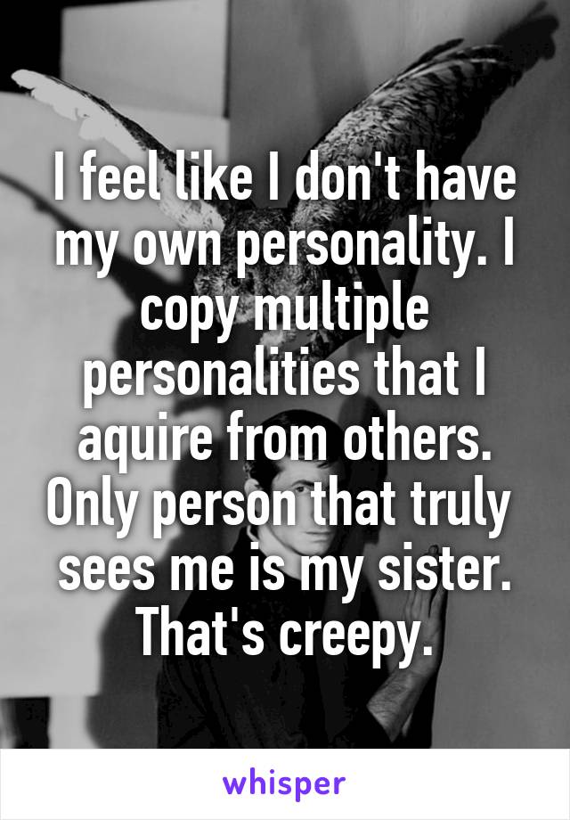 I feel like I don't have my own personality. I copy multiple personalities that I aquire from others. Only person that truly  sees me is my sister. That's creepy.