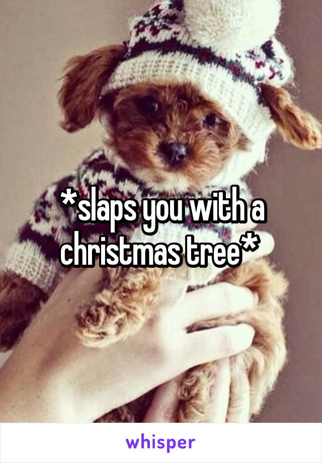 *slaps you with a christmas tree* 