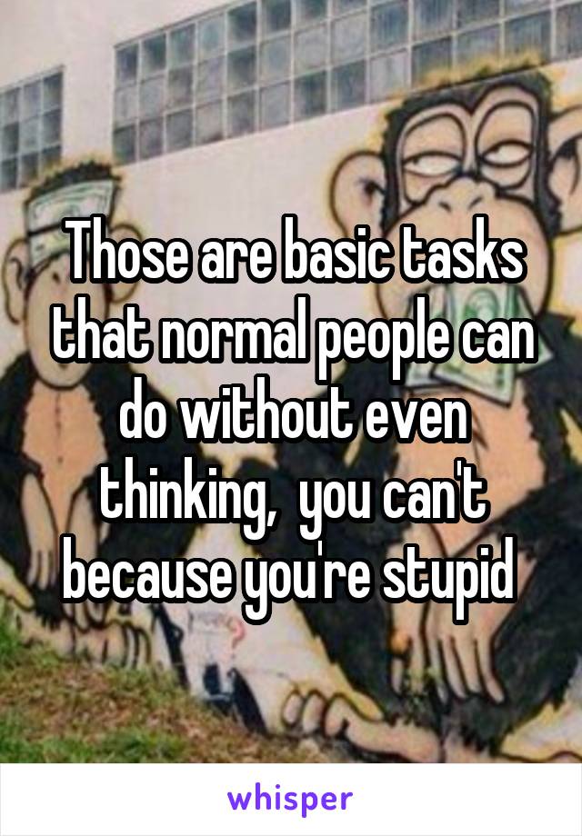 Those are basic tasks that normal people can do without even thinking,  you can't because you're stupid 