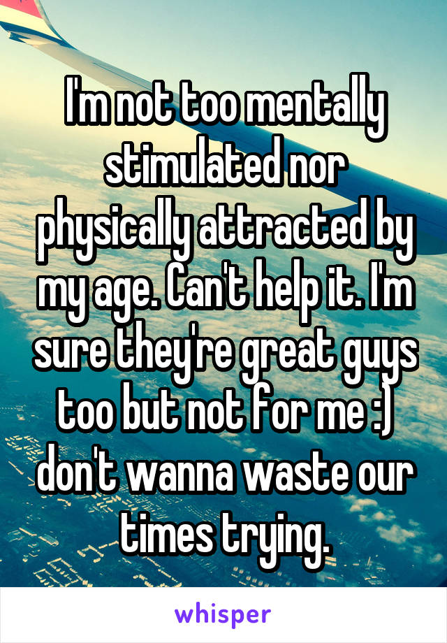 I'm not too mentally stimulated nor physically attracted by my age. Can't help it. I'm sure they're great guys too but not for me :) don't wanna waste our times trying.