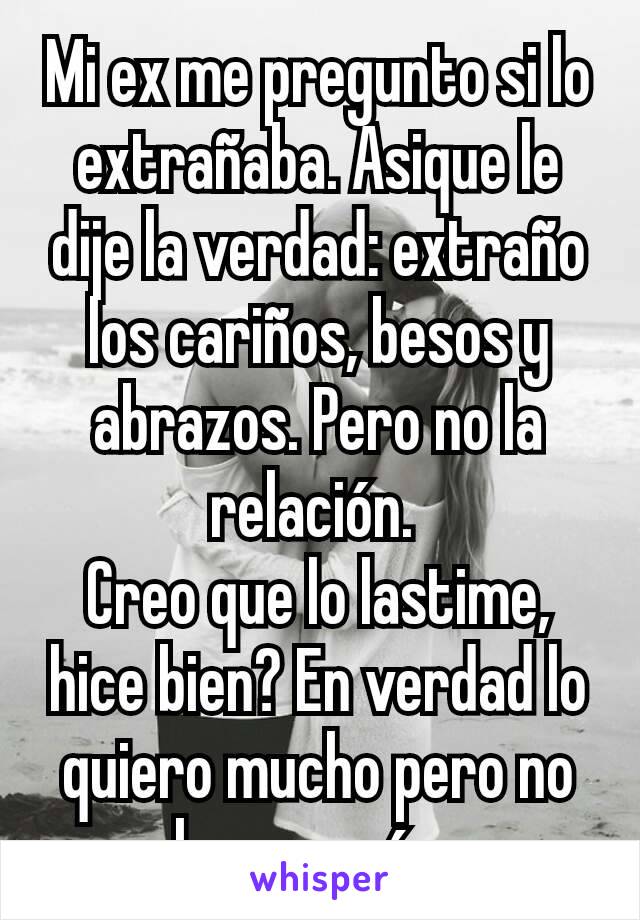 Mi ex me pregunto si lo extrañaba. Asique le dije la verdad: extraño los cariños, besos y abrazos. Pero no la relación. 
Creo que lo lastime, hice bien? En verdad lo quiero mucho pero no lo amo más. 