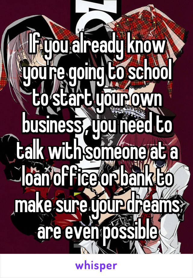 If you already know you're going to school to start your own business , you need to talk with someone at a loan office or bank to make sure your dreams are even possible