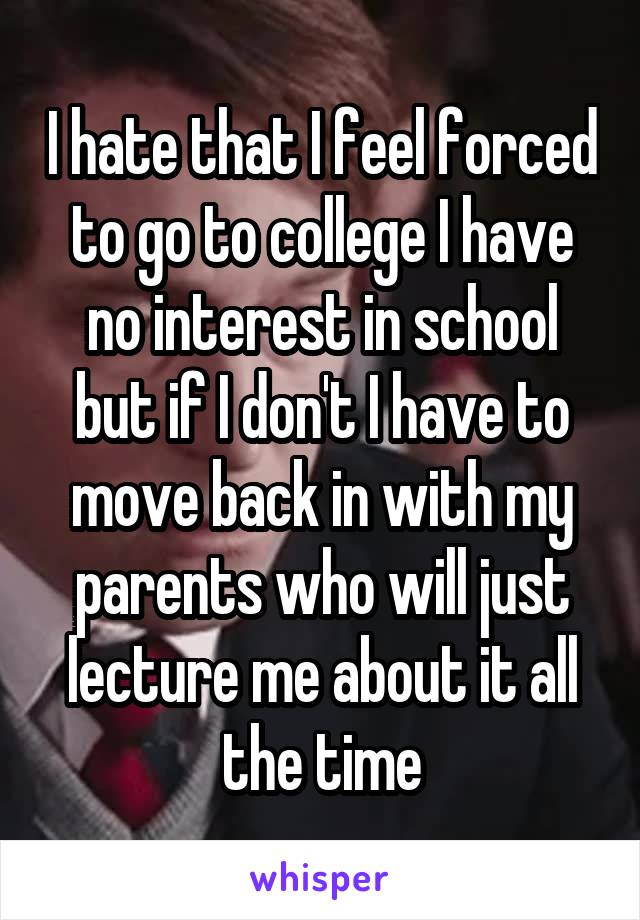 I hate that I feel forced to go to college I have no interest in school but if I don't I have to move back in with my parents who will just lecture me about it all the time