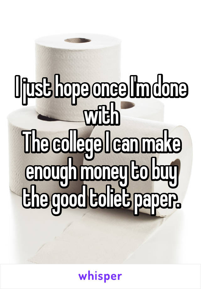 I just hope once I'm done with
The college I can make enough money to buy the good toliet paper.