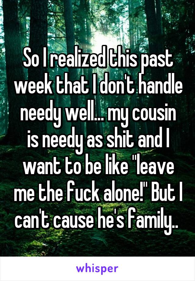 So I realized this past week that I don't handle needy well... my cousin is needy as shit and I want to be like "leave me the fuck alone!" But I can't cause he's family.. 