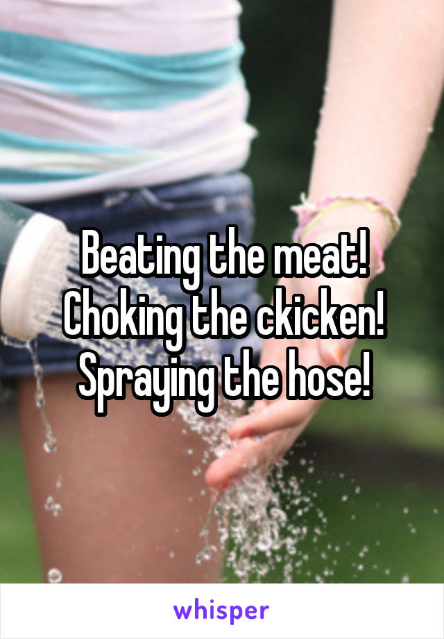 Beating the meat! Choking the ckicken! Spraying the hose!