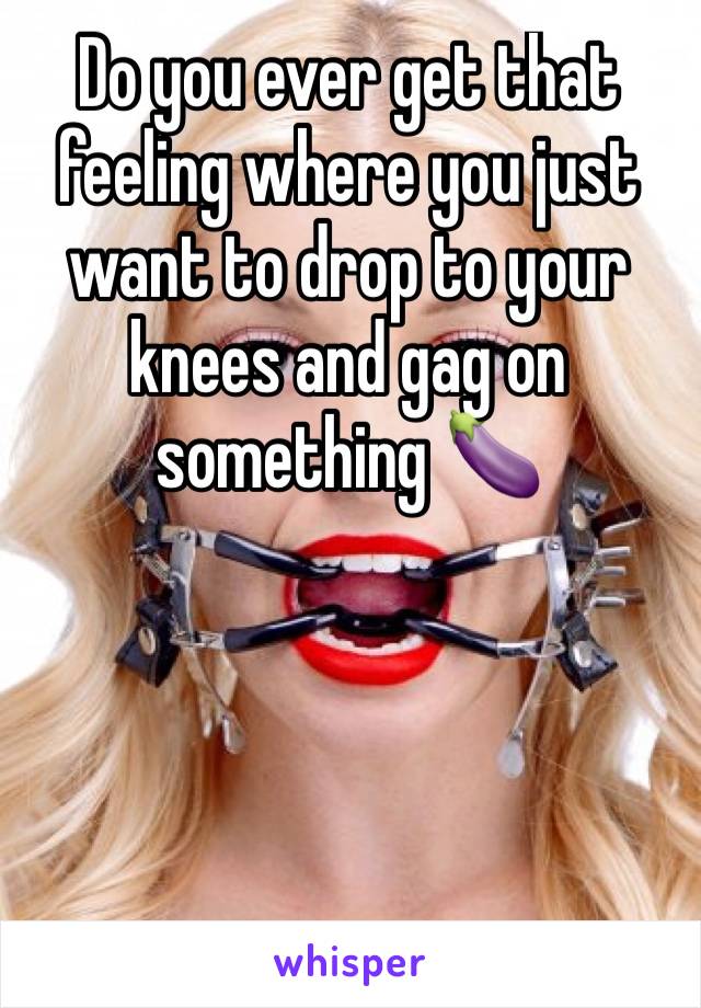 Do you ever get that feeling where you just want to drop to your knees and gag on something 🍆