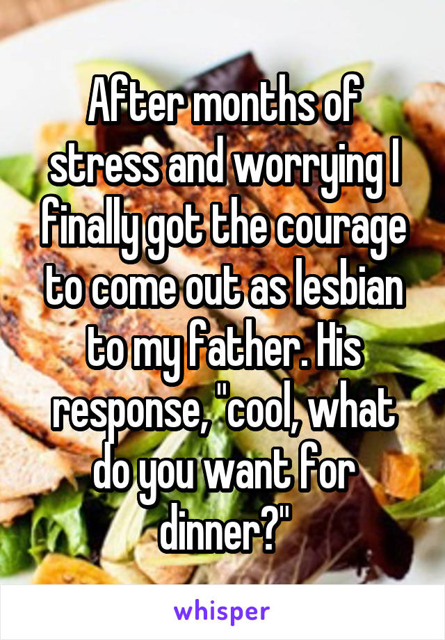 After months of stress and worrying I finally got the courage to come out as lesbian to my father. His response, "cool, what do you want for dinner?"