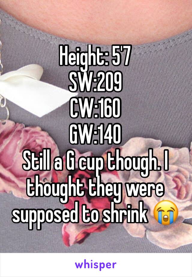 Height: 5'7 
SW:209
CW:160 
GW:140
Still a G cup though. I thought they were supposed to shrink 😭 