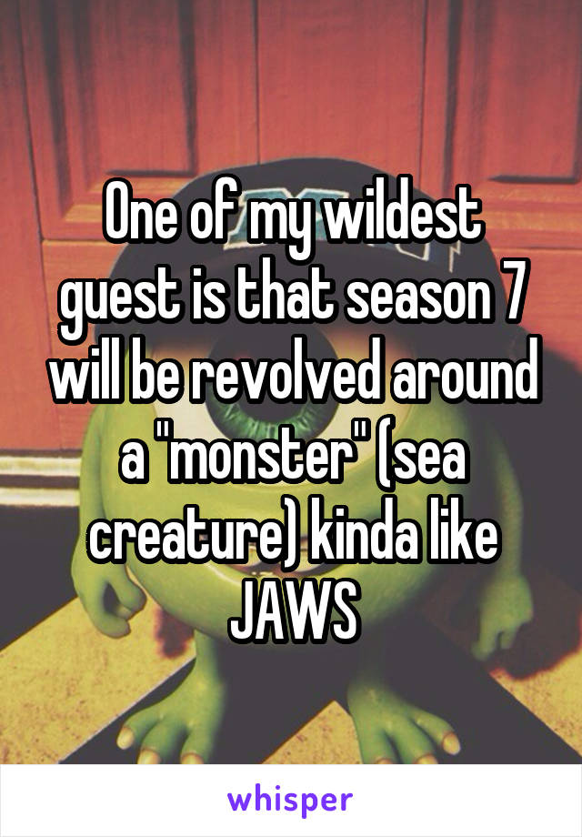 One of my wildest guest is that season 7 will be revolved around a "monster" (sea creature) kinda like JAWS