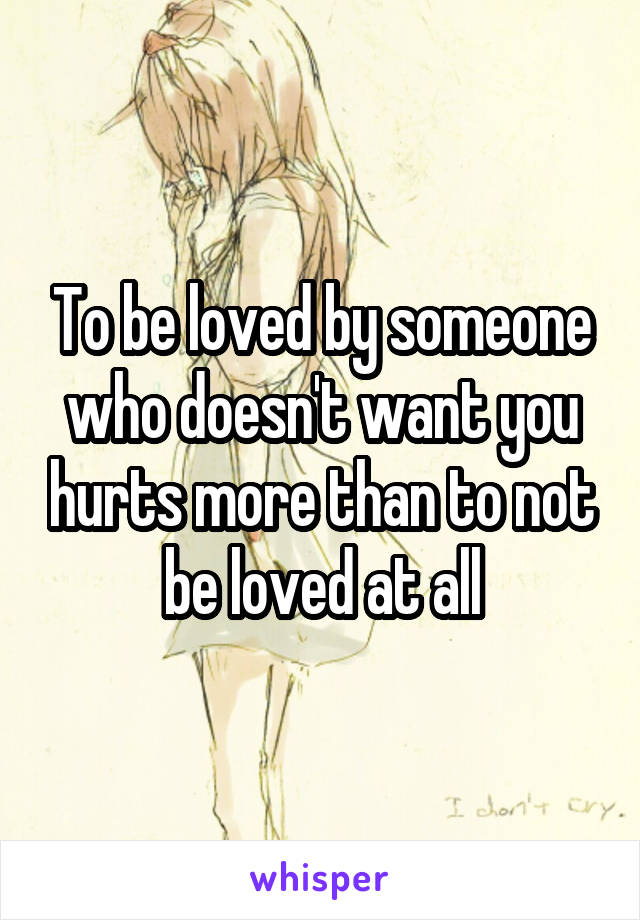 To be loved by someone who doesn't want you hurts more than to not be loved at all