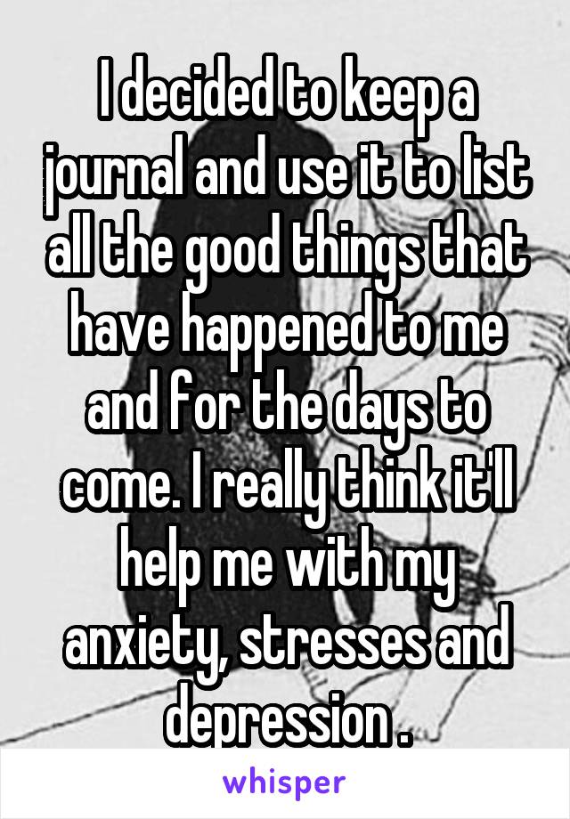 I decided to keep a journal and use it to list all the good things that have happened to me and for the days to come. I really think it'll help me with my anxiety, stresses and depression .