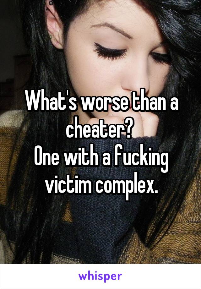 What's worse than a cheater? 
One with a fucking victim complex.