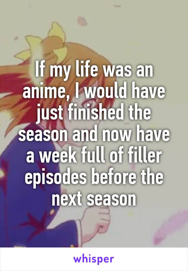 If my life was an anime, I would have just finished the season and now have a week full of filler episodes before the next season