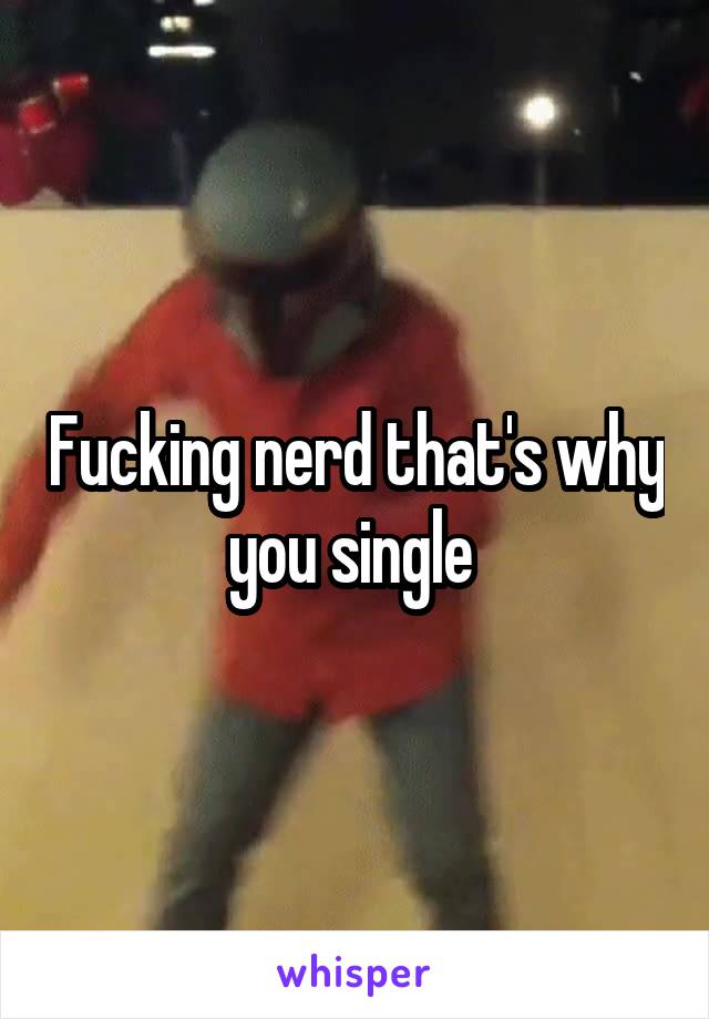 Fucking nerd that's why you single 