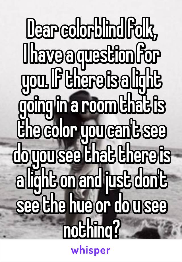 Dear colorblind folk,
I have a question for you. If there is a light going in a room that is the color you can't see do you see that there is a light on and just don't see the hue or do u see nothing?