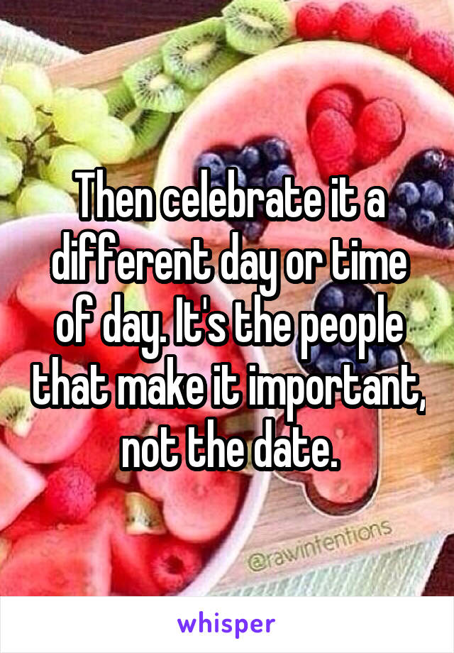 Then celebrate it a different day or time of day. It's the people that make it important, not the date.