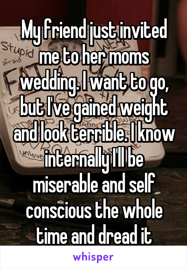 My friend just invited me to her moms wedding. I want to go, but I've gained weight and look terrible. I know internally I'll be miserable and self conscious the whole time and dread it